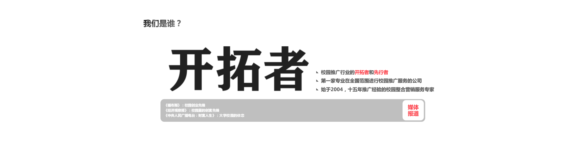 我们是谁？开拓者 校园推广行业的开拓者和先行者，第一家专业在全国范围进行校园推广服务的公司，始于2004，十五年推广经验的校园整合营销服务专家《福布斯》：校园创业先锋《经济观察报》：校园里的创富先锋《中央人民广播电台：财富人生》：大学校园的依恋