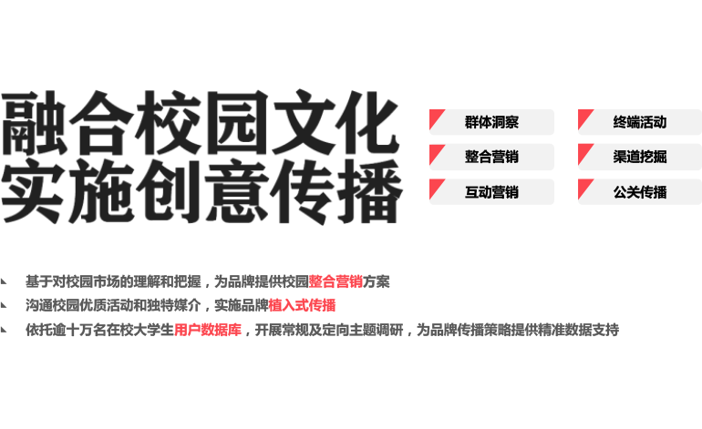 我们的特质 融合校园文化事事创意传播 群体洞察终端活动整合营销 渠道挖掘 互动营销 公关传播 基于对校园市场的理解和把握，为品牌提供校园整合营销方案沟通校园优质活动和独特媒介，实施品牌植入式传播 依托逾十万名在校大学生用户数据库，开展常规及定向主题调研，为品牌传播策略提供精准数据支持
